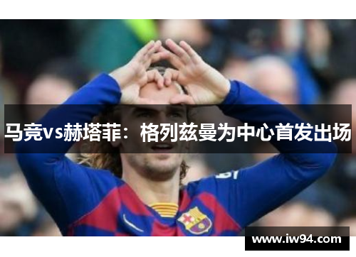 马竞vs赫塔菲：格列兹曼为中心首发出场